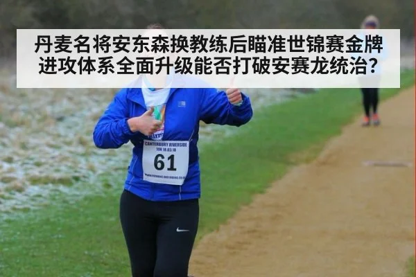 丹麦名将安东森换教练后瞄准世锦赛金牌 进攻体系全面升级能否打破安赛龙统治？