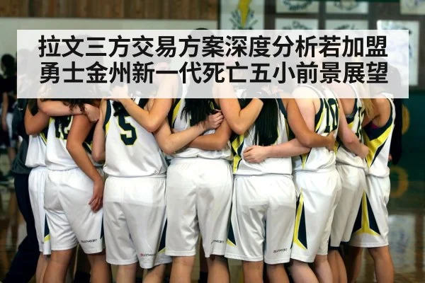 拉文三方交易方案深度分析若加盟勇士金州新一代死亡五小前景展望