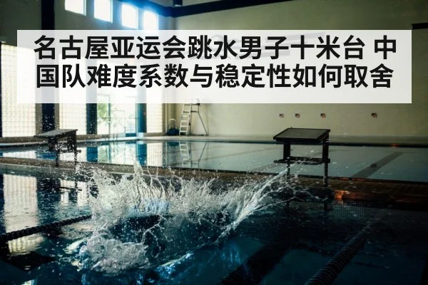 名古屋亚运会跳水男子十米台 中国队难度系数与稳定性如何取舍